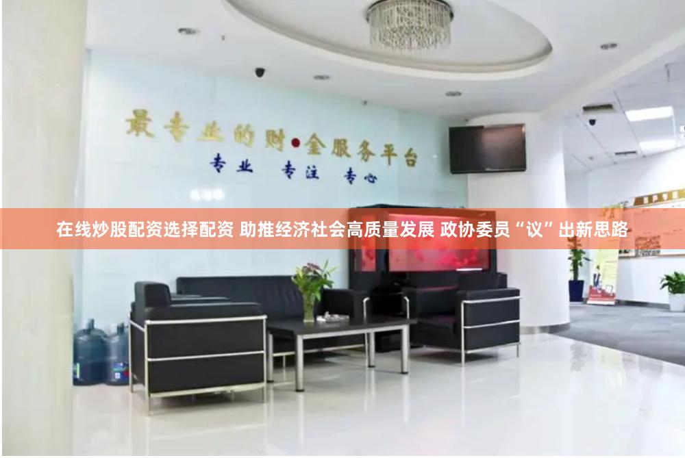 在线炒股配资选择配资 助推经济社会高质量发展 政协委员“议”出新思路