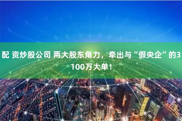 配 资炒股公司 两大股东角力，牵出与“假央企”的3100万大单！