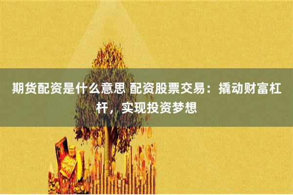 期货配资是什么意思 配资股票交易：撬动财富杠杆，实现投资梦想