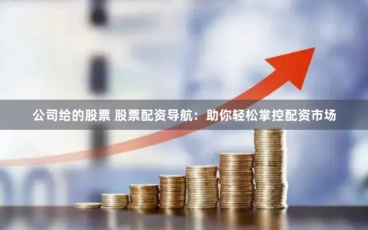 公司给的股票 股票配资导航：助你轻松掌控配资市场