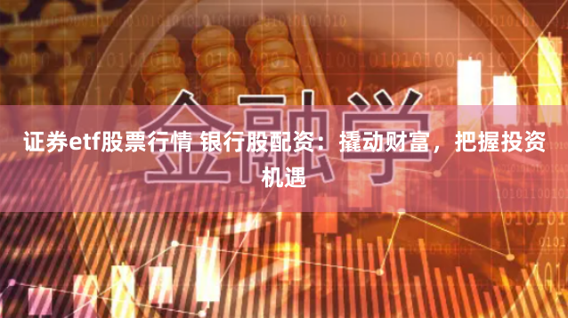 证券etf股票行情 银行股配资：撬动财富，把握投资机遇
