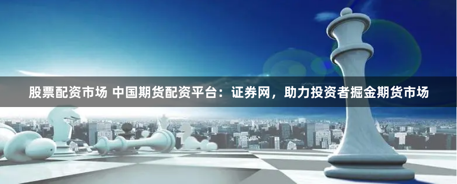 股票配资市场 中国期货配资平台：证券网，助力投资者掘金期货市场