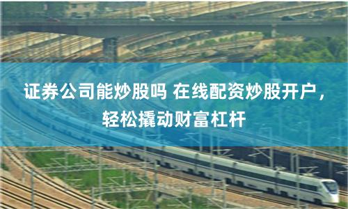 证券公司能炒股吗 在线配资炒股开户，轻松撬动财富杠杆