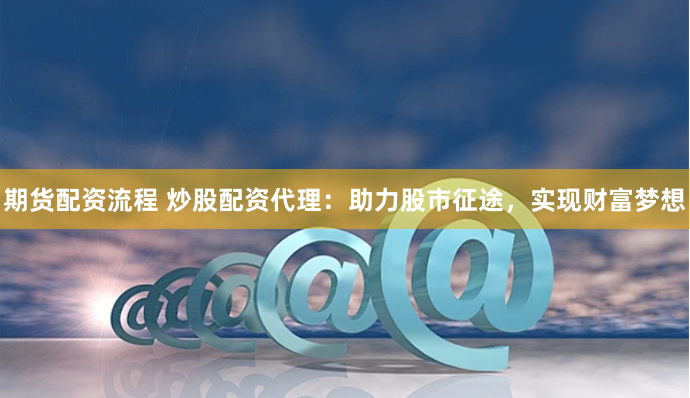 期货配资流程 炒股配资代理：助力股市征途，实现财富梦想