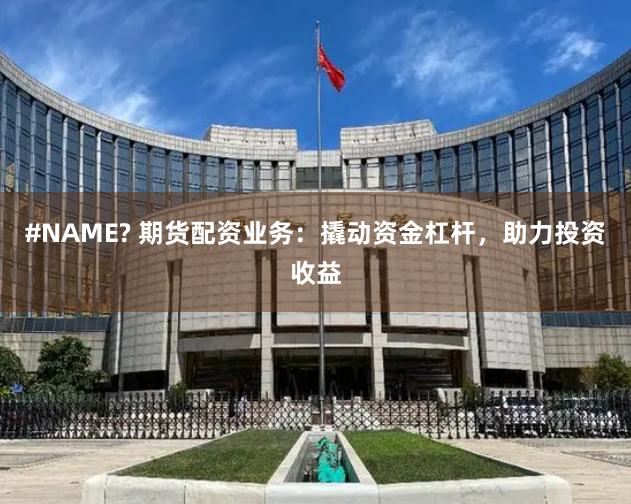 #NAME? 期货配资业务：撬动资金杠杆，助力投资收益