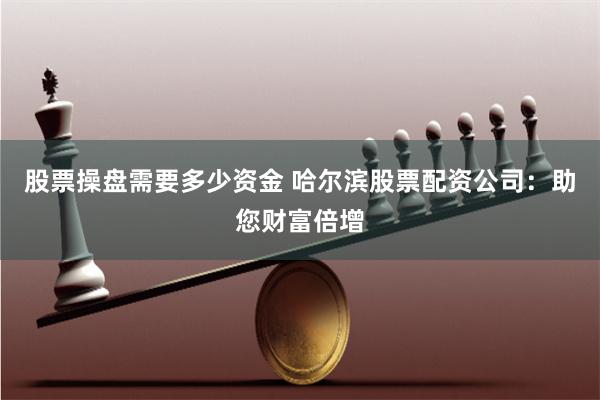 股票操盘需要多少资金 哈尔滨股票配资公司：助您财富倍增